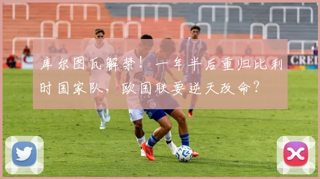 库尔图瓦解禁！一年半后重归比利时国家队，欧国联要逆天改命？