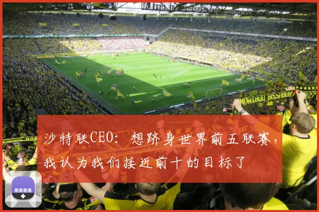 沙特联CEO：想跻身世界前五联赛，我认为我们接近前十的目标了