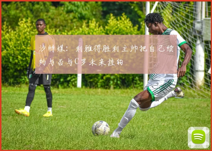 沙特媒：利雅得胜利主帅把自己续约与否与C罗未来挂钩