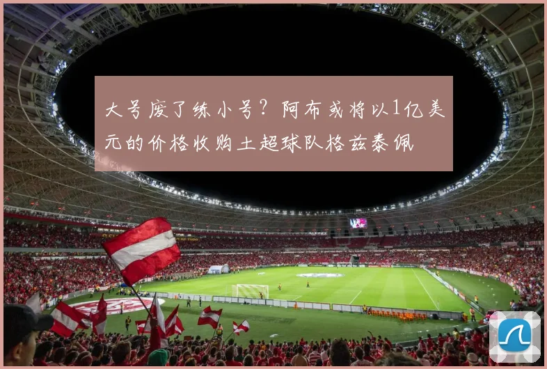 大号废了练小号？阿布或将以1亿美元的价格收购土超球队格兹泰佩