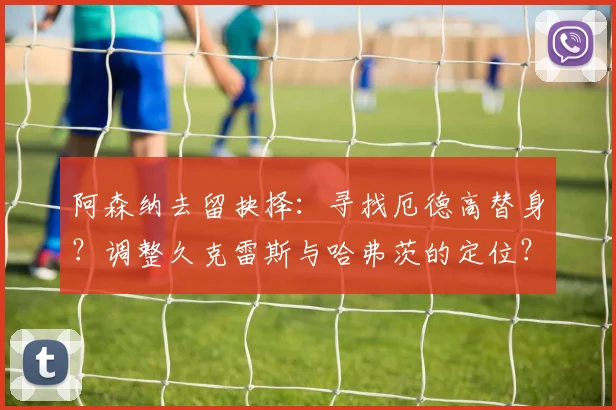 阿森纳去留抉择：寻找厄德高替身？调整久克雷斯与哈弗茨的定位？