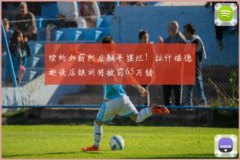 续约加薪然后躺平摆烂！拉什福德逛夜店缺训将被罚65万镑