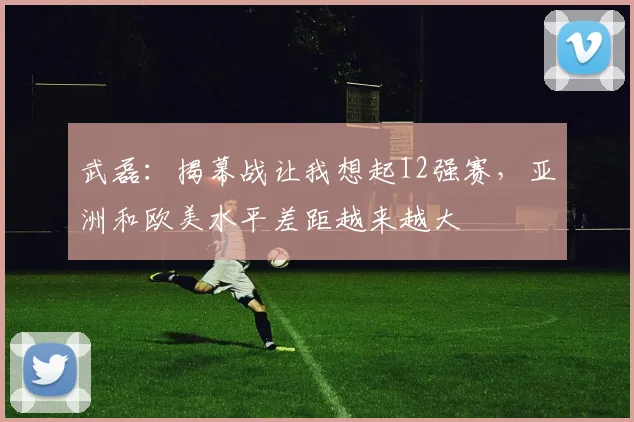 武磊：揭幕战让我想起12强赛，亚洲和欧美水平差距越来越大