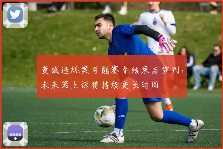 曼城违规案可能赛季结束后宣判，未来若上诉将持续更长时间