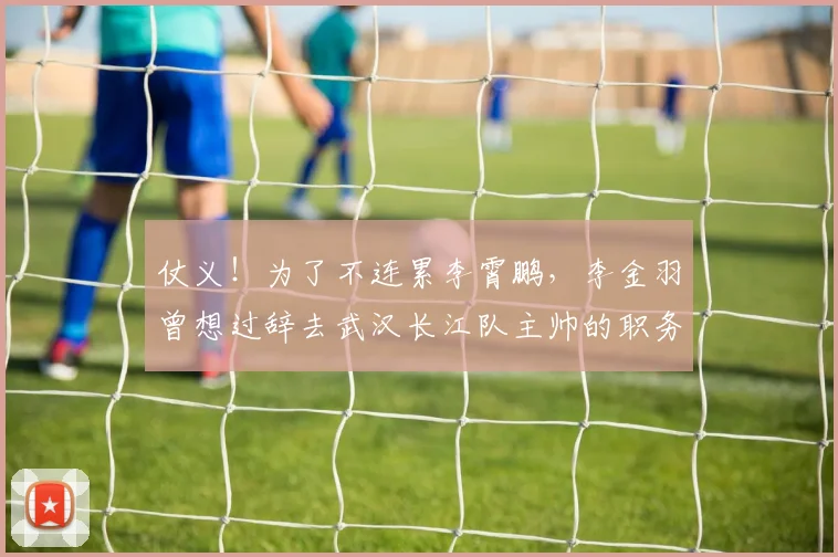 仗义！为了不连累李霄鹏，李金羽曾想过辞去武汉长江队主帅的职务