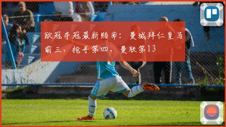 欧冠夺冠最新赔率：曼城拜仁皇马前三，枪手第四，曼联第13