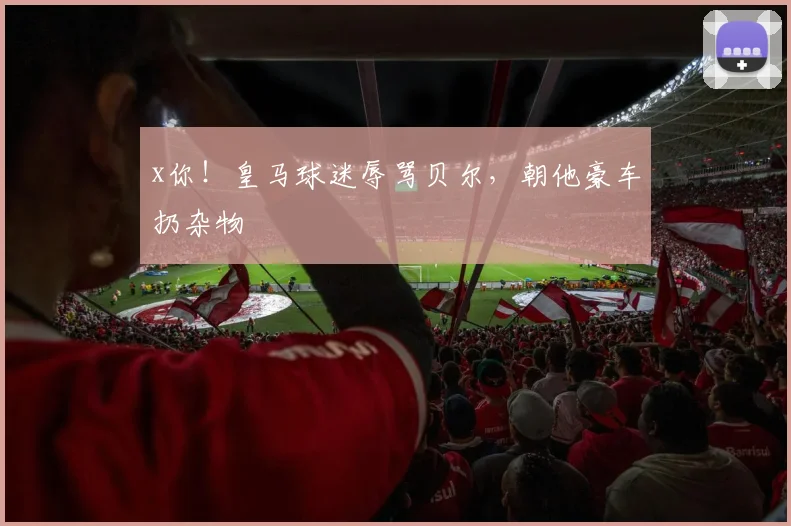 x你！皇马球迷辱骂贝尔，朝他豪车扔杂物