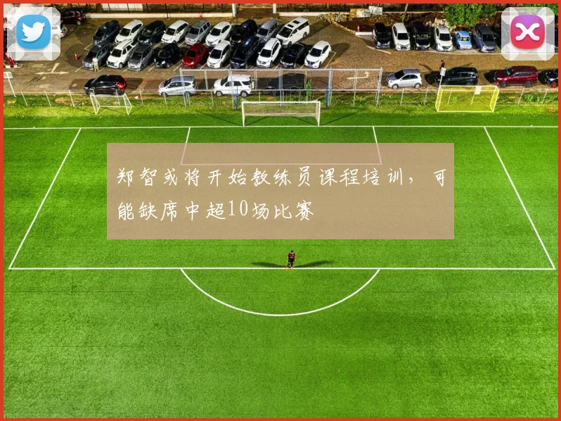 郑智或将开始教练员课程培训，可能缺席中超10场比赛