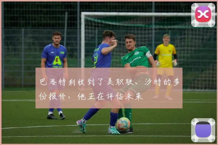 巴洛特利收到了美职联、沙特的多份报价，他正在评估未来