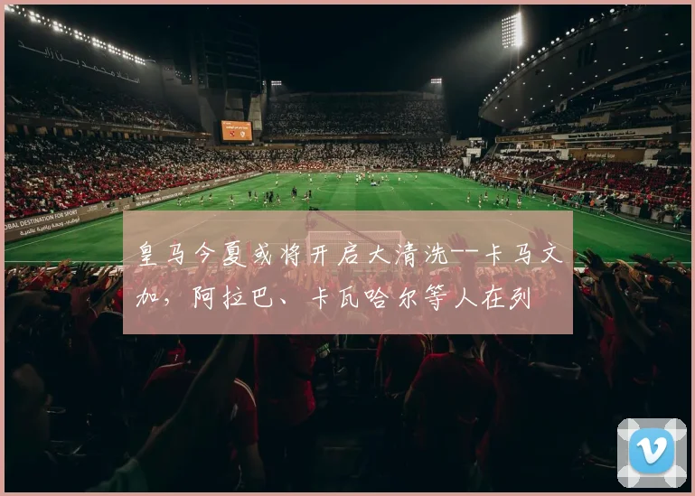 皇马今夏或将开启大清洗--卡马文加，阿拉巴、卡瓦哈尔等人在列