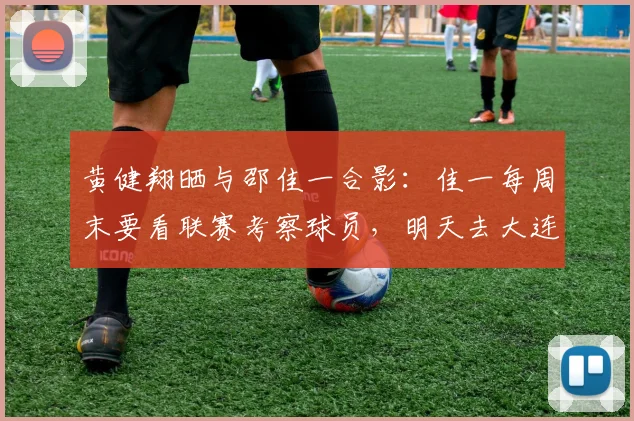 黄健翔晒与邵佳一合影：佳一每周末要看联赛考察球员，明天去大连