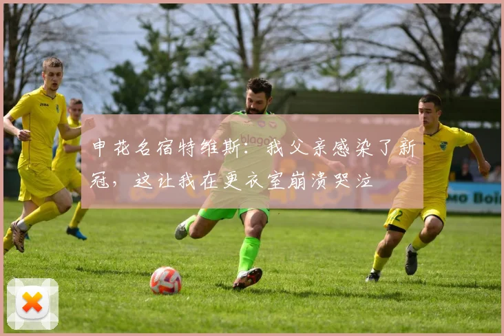 申花名宿特维斯：我父亲感染了新冠，这让我在更衣室崩溃哭泣