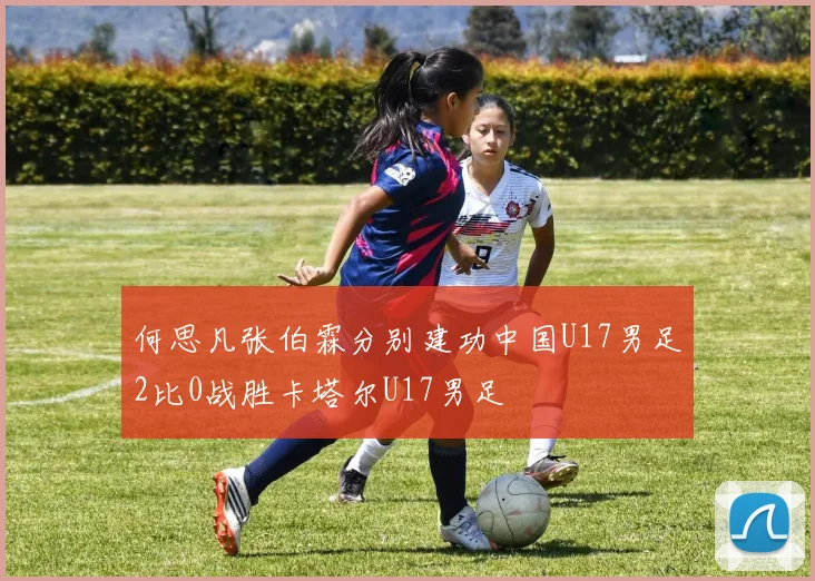 何思凡张伯霖分别建功中国U17男足2比0战胜卡塔尔U17男足