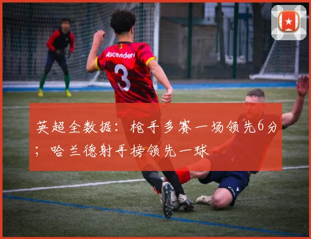 英超全数据：枪手多赛一场领先6分；哈兰德射手榜领先一球