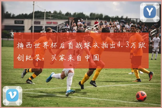 梅西世界杯后首战球衣拍出4.3万欧创纪录，买家来自中国