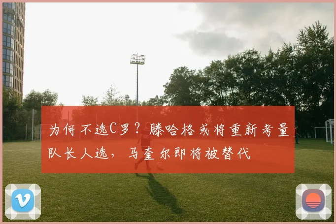为何不选C罗？滕哈格或将重新考量队长人选，马奎尔即将被替代