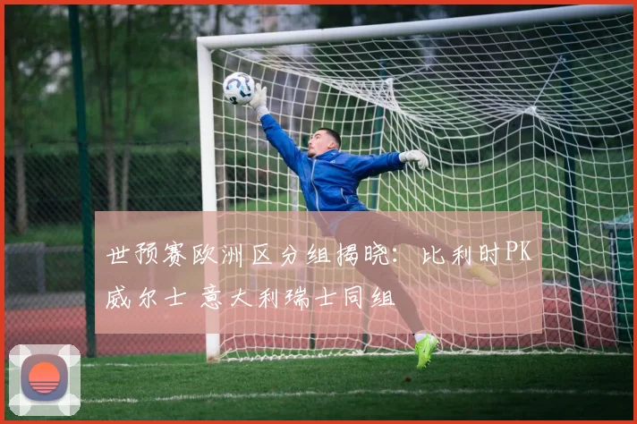世预赛欧洲区分组揭晓：比利时PK威尔士 意大利瑞士同组