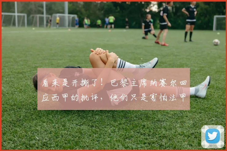 看来是开撕了！巴黎主席纳赛尔回应西甲的批评，他们只是害怕法甲
