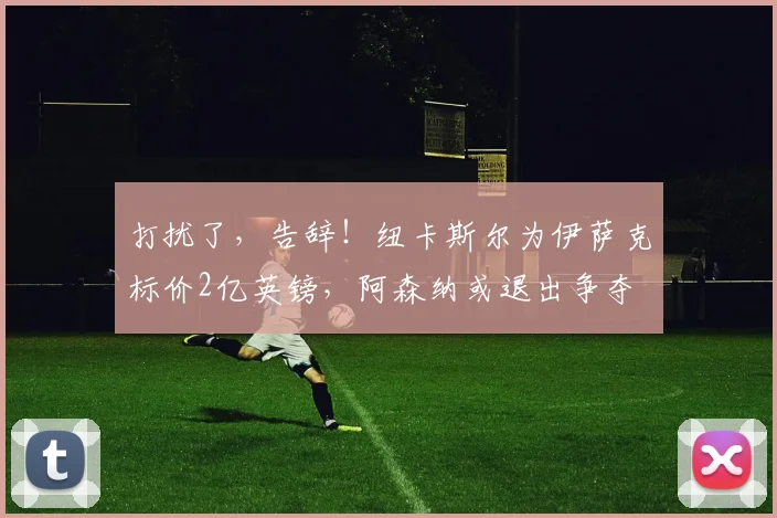 打扰了，告辞！纽卡斯尔为伊萨克标价2亿英镑，阿森纳或退出争夺