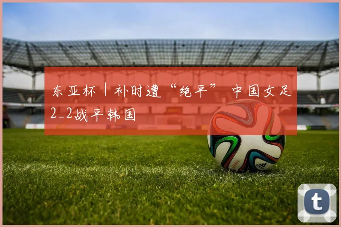 东亚杯｜补时遭“绝平” 中国女足2_2战平韩国