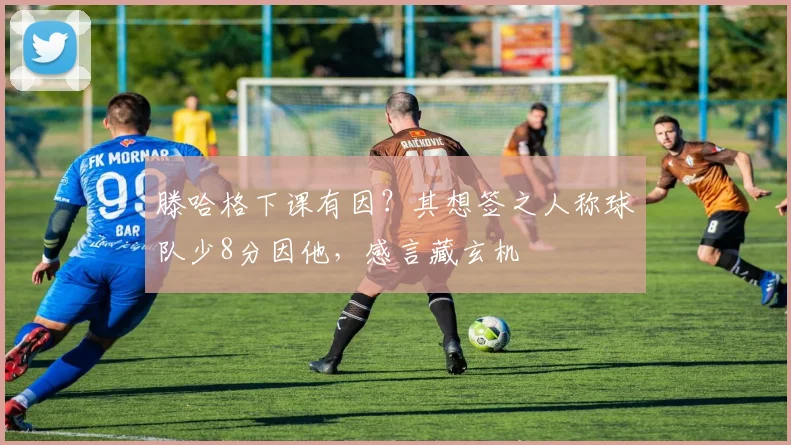 滕哈格下课有因？其想签之人称球队少8分因他，感言藏玄机