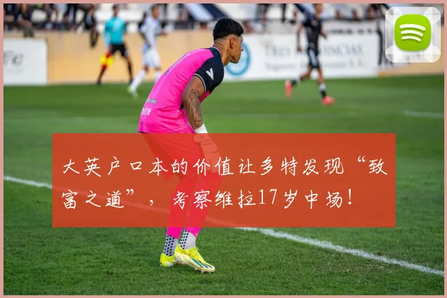 大英户口本的价值让多特发现“致富之道”，考察维拉17岁中场！