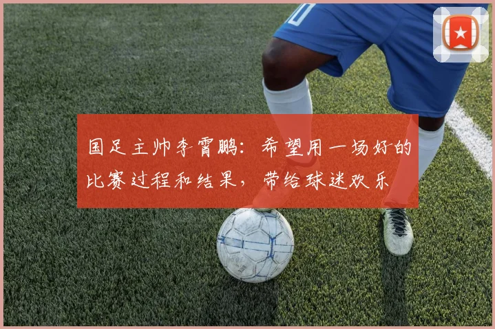 国足主帅李霄鹏：希望用一场好的比赛过程和结果，带给球迷欢乐