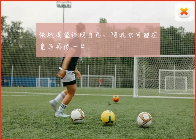 依然渴望证明自己，阿扎尔可能在皇马再待一年