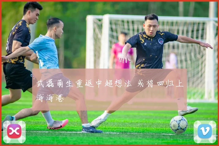 武磊萌生重返中超想法 或将回归上海海港