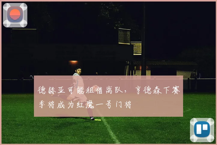 德赫亚可能租借离队，亨德森下赛季将成为红魔一号门将