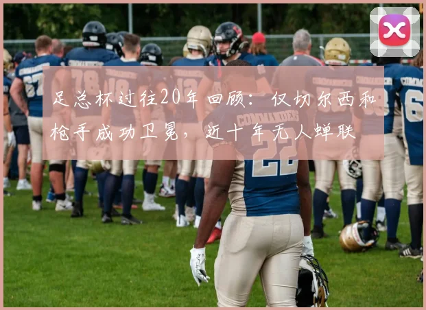 足总杯过往20年回顾：仅切尔西和枪手成功卫冕，近十年无人蝉联