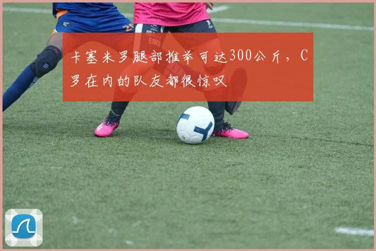 卡塞米罗腿部推举可达300公斤，C罗在内的队友都很惊叹