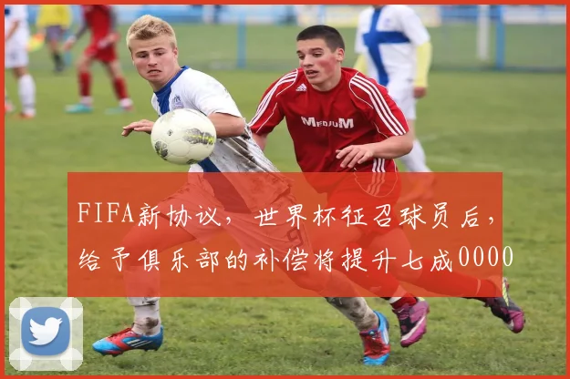 FIFA新协议，世界杯征召球员后，给予俱乐部的补偿将提升七成0000644