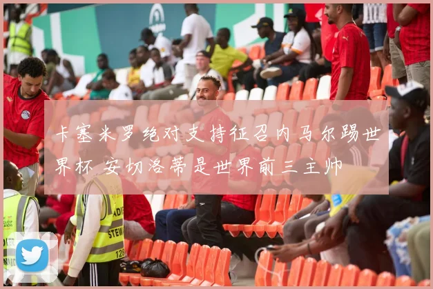 卡塞米罗绝对支持征召内马尔踢世界杯 安切洛蒂是世界前三主帅