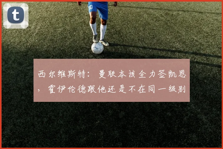 西尔维斯特：曼联本该全力签凯恩，霍伊伦德跟他还是不在同一级别