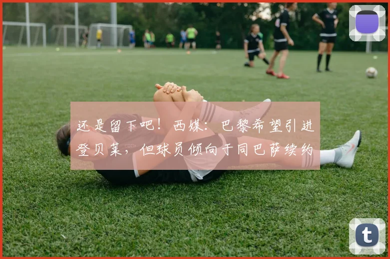 还是留下吧！西媒：巴黎希望引进登贝莱，但球员倾向于同巴萨续约