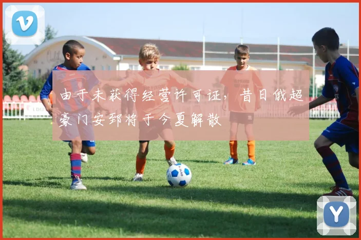 由于未获得经营许可证，昔日俄超豪门安郅将于今夏解散