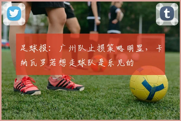 足球报：广州队止损策略明显，卡纳瓦罗若想走球队是乐见的