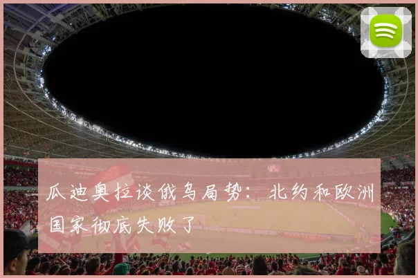 瓜迪奥拉谈俄乌局势：北约和欧洲国家彻底失败了