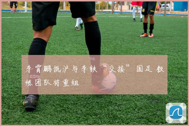 李霄鹏抵沪与李铁“交接”国足 教练团队将重组