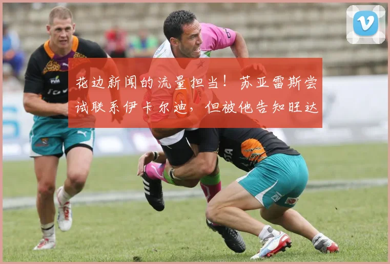 花边新闻的流量担当！苏亚雷斯尝试联系伊卡尔迪，但被他告知旺达