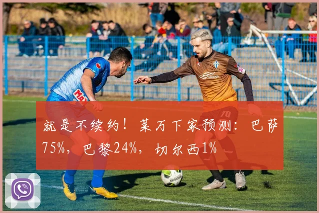 就是不续约！莱万下家预测：巴萨75%，巴黎24%，切尔西1%