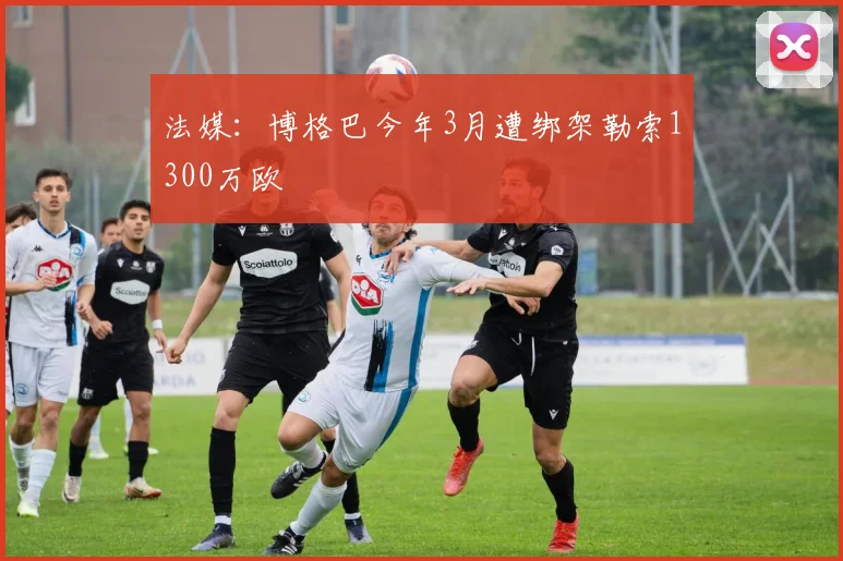 法媒：博格巴今年3月遭绑架勒索1300万欧