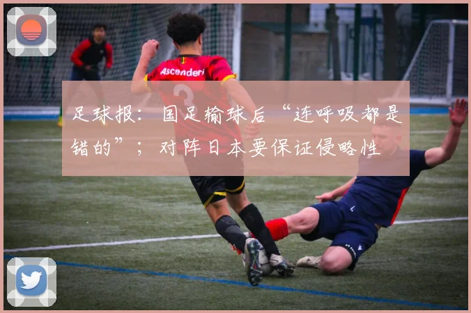 足球报：国足输球后“连呼吸都是错的”；对阵日本要保证侵略性