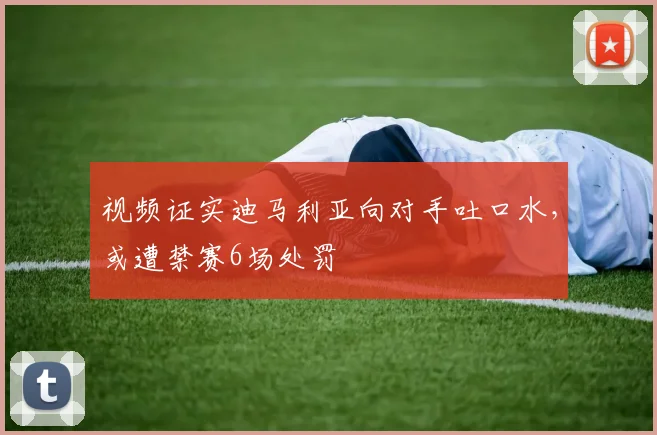 视频证实迪马利亚向对手吐口水，或遭禁赛6场处罚