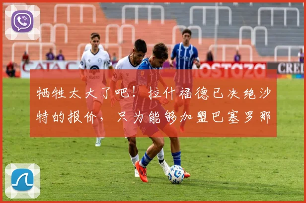 牺牲太大了吧！拉什福德已决绝沙特的报价，只为能够加盟巴塞罗那