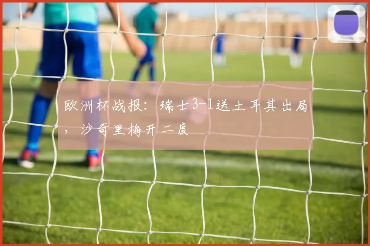 欧洲杯战报：瑞士3-1送土耳其出局，沙奇里梅开二度
