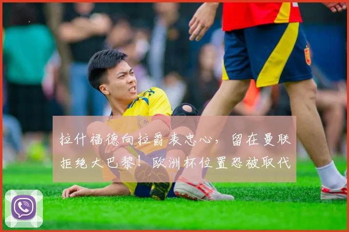 拉什福德向拉爵表忠心，留在曼联拒绝大巴黎！欧洲杯位置恐被取代