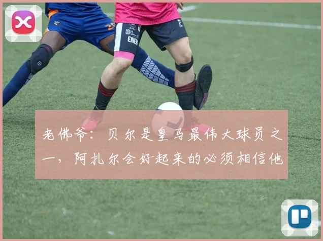 老佛爷：贝尔是皇马最伟大球员之一，阿扎尔会好起来的必须相信他