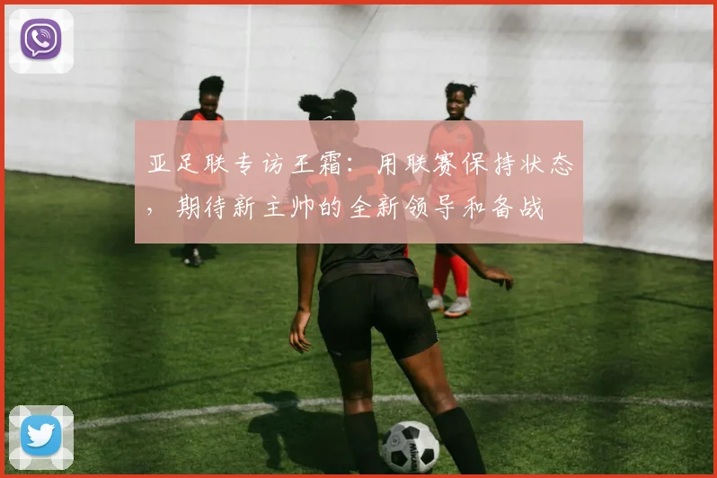亚足联专访王霜：用联赛保持状态，期待新主帅的全新领导和备战